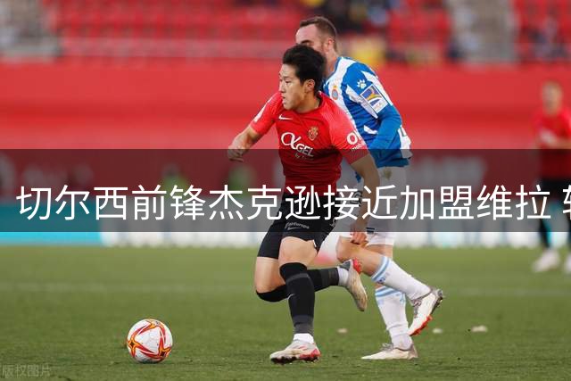 切尔西前锋杰克逊接近加盟维拉 转会费最高可达6500万镑